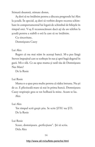 14
Stimată doamnă, stimate domn,
Aș dori să ne întâlnim pentru a discuta progresele lui Alex
la școală. În special, aș dori să vorbim despre recenta schim-
bare în comportamentul lui legată de schimbul de bilețele în
timpul orei. V-aș fi recunoscătoare dacă ați da un telefon la
școală pentru a stabili o oră la care să ne întâlnim.
Cu sinceritate,
Domnișoara Casey
Lui Alex
Regret că nu mai stăm în aceeași bancă. M-a pus lângă
Steven împuțitul care se scobește în nas și apoi bagă degetul în
gură. Mi-e silă. Ce au spus mama și tatăl tău de Domnișoara
Nas Mare?
De la Rosie
Lui Rosie
Mama n-a spus prea multe pentru că râdea întruna. Nu ști
de ce. E plictiseală mare să stai în prima bancă. Domnișoara
Casey respirație grea se tot holbază la mine. Acum te las.
Alex
Lui Alex
Tot timpul scrii greșit știu. Se scrie ȘTIU nu ȘTI.
De la Rosie
Lui Rosie
Scuze, domnișoara „perfecțiune“. Ști să scriu.
Dela Alex
http://www.all.ro/suflete-pereche.html
 