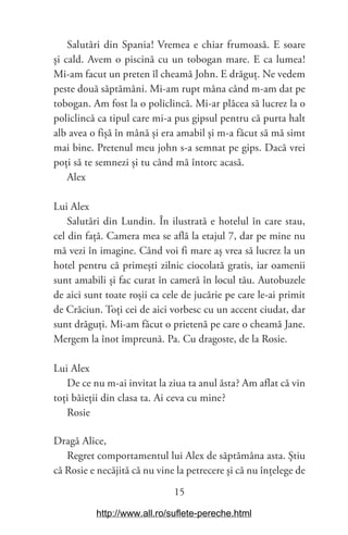 15
Salutări din Spania! Vremea e chiar frumoasă. E soare
și cald. Avem o piscină cu un tobogan mare. E ca lumea!
Mi-am facut un preten îl cheamă John. E drăguț. Ne vedem
peste două săptămâni. Mi-am rupt mâna când m-am dat pe
tobogan. Am fost la o policlincă. Mi-ar plăcea să lucrez la o
policlincă ca tipul care mi-a pus gipsul pentru că purta halt
alb avea o fișă în mână și era amabil și m-a făcut să mă simt
mai bine. Pretenul meu john s-a semnat pe gips. Dacă vrei
poți să te semnezi și tu când mă întorc acasă.
Alex
Lui Alex
Salutări din Lundin. În ilustrată e hotelul în care stau,
cel din față. Camera mea se află la etajul 7, dar pe mine nu
mă vezi în imagine. Când voi fi mare aș vrea să lucrez la un
hotel pentru că primești zilnic ciocolată gratis, iar oamenii
sunt amabili și fac curat în cameră în locul tău. Autobuzele
de aici sunt toate roșii ca cele de jucărie pe care le-ai primit
de Crăciun. Toți cei de aici vorbesc cu un accent ciudat, dar
sunt drăguți. Mi-am făcut o prietenă pe care o cheamă Jane.
Mergem la înot împreună. Pa. Cu dragoste, de la Rosie.
Lui Alex
De ce nu m-ai invitat la ziua ta anul ăsta? Am aflat că vin
toți băieții din clasa ta. Ai ceva cu mine?
Rosie
Dragă Alice,
Regret comportamentul lui Alex de săptămâna asta. Știu
că Rosie e necăjită că nu vine la petrecere și că nu înțelege de
http://www.all.ro/suflete-pereche.html
 