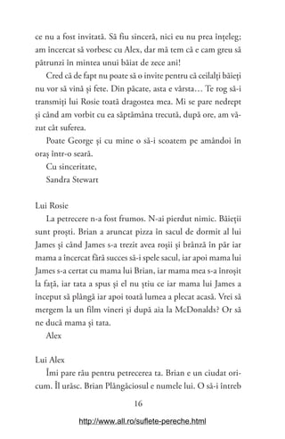 16
ce nu a fost invitată. Să fiu sinceră, nici eu nu prea înțeleg;
am încercat să vorbesc cu Alex, dar mă tem că e cam greu să
pătrunzi în mintea unui băiat de zece ani!
Cred că de fapt nu poate să o invite pentru că ceilalți băieți
nu vor să vină și fete. Din păcate, asta e vârsta… Te rog să-i
transmiți lui Rosie toată dragostea mea. Mi se pare nedrept
și când am vorbit cu ea săptămâna trecută, după ore, am vă-
zut cât suferea.
Poate George și cu mine o să-i scoatem pe amândoi în
oraș într-o seară.
Cu sinceritate,
Sandra Stewart
Lui Rosie
La petrecere n-a fost frumos. N-ai pierdut nimic. Băieții
sunt proști. Brian a aruncat pizza în sacul de dormit al lui
James și când James s-a trezit avea roșii și brânză în păr iar
mama a încercat fără succes să-i spele sacul, iar apoi mama lui
James s-a certat cu mama lui Brian, iar mama mea s-a înroșit
la față, iar tata a spus și el nu știu ce iar mama lui James a
început să plângă iar apoi toată lumea a plecat acasă. Vrei să
mergem la un film vineri și după aia la McDonalds? Or să
ne ducă mama și tata.
Alex
Lui Alex
Îmi pare rău pentru petrecerea ta. Brian e un ciudat ori-
cum. Îl urăsc. Brian Plângăciosul e numele lui. O să-i întreb
http://www.all.ro/suflete-pereche.html
 