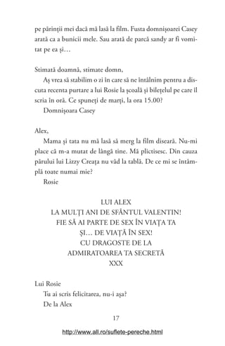 17
pe părinții mei dacă mă lasă la film. Fusta domnișoarei Casey
arată ca a bunicii mele. Sau arată de parcă sandy ar fi vomi-
tat pe ea și…
Stimată doamnă, stimate domn,
Aș vrea să stabilim o zi în care să ne întâlnim pentru a dis-
cuta recenta purtare a lui Rosie la școală și bilețelul pe care îl
scria în oră. Ce spuneți de marți, la ora 15.00?
Domnișoara Casey
Alex,
Mama și tata nu mă lasă să merg la film diseară. Nu-mi
place că m-a mutat de lângă tine. Mă plictisesc. Din cauza
părului lui Lizzy Creața nu văd la tablă. De ce mi se întâm-
plă toate numai mie?
Rosie
LUI ALEX
LA MULȚI ANI DE SFÂNTUL VALENTIN!
FIE SĂ AI PARTE DE SEX ÎN VIAȚA TA
ȘI… DE VIAȚĂ ÎN SEX!
CU DRAGOSTE DE LA
ADMIRATOAREA TA SECRETĂ
XXX
Lui Rosie
Tu ai scris felicitarea, nu-i așa?
De la Alex
http://www.all.ro/suflete-pereche.html
 