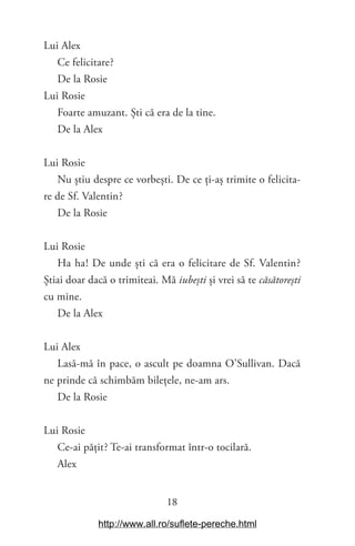 18
Lui Alex
Ce felicitare?
De la Rosie
Lui Rosie
Foarte amuzant. Ști că era de la tine.
De la Alex
Lui Rosie
Nu știu despre ce vorbești. De ce ți-aș trimite o felicita-
re de Sf. Valentin?
De la Rosie
Lui Rosie
Ha ha! De unde ști că era o felicitare de Sf. Valentin?
Știai doar dacă o trimiteai. Mă iubești și vrei să te căsătorești
cu mine.
De la Alex
Lui Alex
Lasă-mă în pace, o ascult pe doamna O’Sullivan. Dacă
ne prinde că schimbăm bilețele, ne-am ars.
De la Rosie
Lui Rosie
Ce-ai pățit? Te-ai transformat într-o tocilară.
Alex
http://www.all.ro/suflete-pereche.html
 