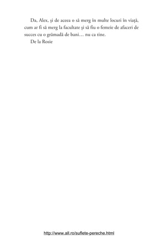 19
Da, Alex, și de aceea o să merg în multe locuri în viață,
cum ar fi să merg la facultate și să fiu o femeie de afaceri de
succes cu o grămadă de bani… nu ca tine.
De la Rosie
http://www.all.ro/suflete-pereche.html
 