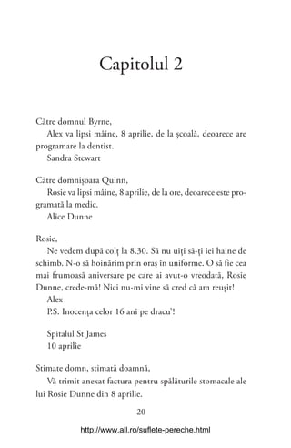 20
Capitolul 2
Către domnul Byrne,
Alex va lipsi mâine, 8 aprilie, de la școală, deoarece are
programare la dentist.
Sandra Stewart
Către domnișoara Quinn,
Rosie va lipsi mâine, 8 aprilie, de la ore, deoarece este pro-
gramată la medic.
Alice Dunne
Rosie,
Ne vedem după colț la 8.30. Să nu uiți să-ți iei haine de
schimb. N-o să hoinărim prin oraș în uniforme. O să fie cea
mai frumoasă aniversare pe care ai avut-o vreodată, Rosie
Dunne, crede-mă! Nici nu-mi vine să cred că am reușit!
Alex
P.S. Inocența celor 16 ani pe dracu’!
Spitalul St James
10 aprilie
Stimate domn, stimată doamnă,
Vă trimit anexat factura pentru spălăturile stomacale ale
lui Rosie Dunne din 8 aprilie.
http://www.all.ro/suflete-pereche.html
 