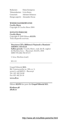 Redactare: Elena Georgescu
Tehnoredactare: Liviu Stoica
Corectură : Adriana Călinescu
Design copertă : Alexandru Novac
WHERE RAINBOWS END
Cecelia Ahern
Copyright © Cecelia Ahern 2004
SUFLETE PERECHE
Cecelia Ahern
Copyright © 2018 Editura ALLFA
Toate drepturile rezervate.
Descrierea CIP a Bibliotecii Naționale a României
AHERN, CECELIA
Suflete pereche / Cecelia Ahern ; trad. din lb. engleză
de Marilena Iovu. – Bucureşti: ALLFA, 2018
ISBN 978-606-783-072-9
I. Iovu, Marilena (trad.)
821.111
Grupul Editorial ALL:
Bd. Constructorilor nr. 20A, et. 3,
sector 6, cod 060512 – București
Tel.: 021 402 26 00
Fax: 021 402 26 10
www.all.ro
Editura ALLFA face parte din Grupul Editorial ALL.
/editura.all
allcafe.ro
http://www.all.ro/suflete-pereche.html
 