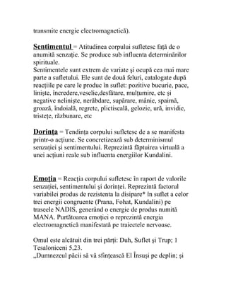 transmite energie electromagnetică).
Sentimentul = Atitudinea corpului sufletesc faţă de o
anumită senzaţie. Se produce sub influenta determinărilor
spirituale.
Sentimentele sunt extrem de variate şi ocupă cea mai mare
parte a sufletului. Ele sunt de două feluri, catalogate după
reacţiile pe care le produc în suflet: pozitive bucurie, pace,
linişte, încredere,veselie,desfătare, mulţumire, etc şi
negative nelinişte, nerăbdare, supărare, mânie, spaimă,
groază, îndoială, regrete, plictiseală, gelozie, ură, invidie,
tristeţe, răzbunare, etc
Dorinţa = Tendinţa corpului sufletesc de a se manifesta
printr-o acţiune. Se concretizează sub determinismul
senzaţiei şi sentimentului. Reprezintă făptuirea virtuală a
unei acţiuni reale sub influenta energiilor Kundalini.
Emoţia = Reacţia corpului sufletesc în raport de valorile
senzaţiei, sentimentului şi dorinţei. Reprezintă factorul
variabilei produs de rezistenta la disipare* în suflet a celor
trei energii congruente (Prana, Fohat, Kundalini) pe
traseele NADIS, generând o energie de produs numită
MANA. Purtătoarea emoţiei o reprezintă energia
electromagnetică manifestată pe traiectele nervoase.
Omul este alcătuit din trei părţi: Duh, Suflet şi Trup; 1
Tesaloniceni 5,23.
„Dumnezeul păcii să vă sfinţească El Însuşi pe deplin; şi
 