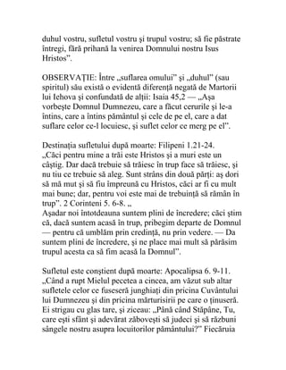 duhul vostru, sufletul vostru şi trupul vostru; să fie păstrate
întregi, fără prihană la venirea Domnului nostru Isus
Hristos”.
OBSERVAŢIE: Între „suflarea omului” şi „duhul” (sau
spiritul) său există o evidentă diferenţă negată de Martorii
lui Iehova şi confundată de alţii: Isaia 45,2 — „Aşa
vorbeşte Domnul Dumnezeu, care a făcut cerurile şi le-a
întins, care a întins pământul şi cele de pe el, care a dat
suflare celor ce-l locuiesc, şi suflet celor ce merg pe el”.
Destinaţia sufletului după moarte: Filipeni 1.21-24.
„Căci pentru mine a trăi este Hristos şi a muri este un
câştig. Dar dacă trebuie să trăiesc în trup face să trăiesc, şi
nu tiu ce trebuie să aleg. Sunt strâns din două părţi: aş dori
să mă mut şi să fiu împreună cu Hristos, căci ar fi cu mult
mai bune; dar, pentru voi este mai de trebuinţă să rămân în
trup”. 2 Corinteni 5. 6-8. „
Aşadar noi întotdeauna suntem plini de încredere; căci ştim
că, dacă suntem acasă în trup, pribegim departe de Domnul
— pentru că umblăm prin credinţă, nu prin vedere. — Da
suntem plini de încredere, şi ne place mai mult să părăsim
trupul acesta ca să fim acasă la Domnul”.
Sufletul este conştient după moarte: Apocalipsa 6. 9-11.
„Când a rupt Mielul pecetea a cincea, am văzut sub altar
sufletele celor ce fuseseră junghiaţi din pricina Cuvântului
lui Dumnezeu şi din pricina mărturisirii pe care o ţinuseră.
Ei strigau cu glas tare, şi ziceau: „Până când Stăpâne, Tu,
care eşti sfânt şi adevărat zăboveşti să judeci şi să răzbuni
sângele nostru asupra locuitorilor pământului?” Fiecăruia
 