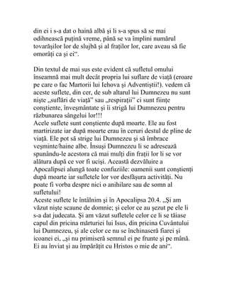 din ei i s-a dat o haină albă şi li s-a spus să se mai
odihnească puţină vreme, până se va împlini numărul
tovarăşilor lor de slujbă şi al fraţilor lor, care aveau să fie
omorâţi ca şi ei“.
Din textul de mai sus este evident că sufletul omului
înseamnă mai mult decât propria lui suflare de viaţă (eroare
pe care o fac Martorii lui Iehova şi Adventiştii!). vedem că
aceste suflete, din cer, de sub altarul lui Dumnezeu nu sunt
nişte „suflări de viaţă” sau „respiraţii” ci sunt fiinţe
conştiente, înveşmântate şi îi strigă lui Dumnezeu pentru
răzbunarea sângelui lor!!!
Acele suflete sunt conştiente după moarte. Ele au fost
martirizate iar după moarte erau în ceruri destul de pline de
viaţă. Ele pot să strige lui Dumnezeu şi să îmbrace
veşminte/haine albe. Însuşi Dumnezeu li se adresează
spunându-le acestora că mai mulţi din fraţii lor li se vor
alătura după ce vor fi ucişi. Această dezvăluire a
Apocalipsei alungă toate confuziile: oamenii sunt conştienţi
după moarte iar sufletele lor vor desfăşura activităţi. Nu
poate fi vorba despre nici o anihilare sau de somn al
sufletului!
Aceste suflete le întâlnim şi în Apocalipsa 20.4. „Şi am
văzut nişte scaune de domnie; şi celor ce au şezut pe ele li
s-a dat judecata. Şi am văzut sufletele celor ce li se tăiase
capul din pricina mărturiei lui Isus, din pricina Cuvântului
lui Dumnezeu, şi ale celor ce nu se închinaseră fiarei şi
icoanei ei, „şi nu primiseră semnul ei pe frunte şi pe mână.
Ei au înviat şi au împărăţit cu Hristos o mie de ani“.
 