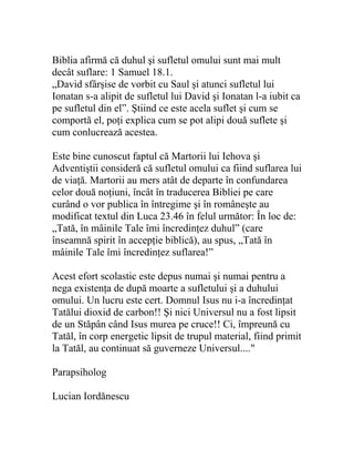 Biblia afirmă că duhul şi sufletul omului sunt mai mult
decât suflare: 1 Samuel 18.1.
„David sfârşise de vorbit cu Saul şi atunci sufletul lui
Ionatan s-a alipit de sufletul lui David şi Ionatan l-a iubit ca
pe sufletul din el”. Ştiind ce este acela suflet şi cum se
comportă el, poţi explica cum se pot alipi două suflete şi
cum conlucrează acestea.
Este bine cunoscut faptul că Martorii lui Iehova şi
Adventiştii consideră că sufletul omului ca fiind suflarea lui
de viaţă. Martorii au mers atât de departe în confundarea
celor două noţiuni, încât în traducerea Bibliei pe care
curând o vor publica în întregime şi în româneşte au
modificat textul din Luca 23.46 în felul următor: În loc de:
„Tată, în mâinile Tale îmi încredinţez duhul” (care
înseamnă spirit în accepţie biblică), au spus, „Tată în
mâinile Tale îmi încredinţez suflarea!”
Acest efort scolastic este depus numai şi numai pentru a
nega existenţa de după moarte a sufletului şi a duhului
omului. Un lucru este cert. Domnul Isus nu i-a încredinţat
Tatălui dioxid de carbon!! Şi nici Universul nu a fost lipsit
de un Stăpân când Isus murea pe cruce!! Ci, împreună cu
Tatăl, în corp energetic lipsit de trupul material, fiind primit
la Tatăl, au continuat să guverneze Universul...."
Parapsiholog
Lucian Iordănescu
 