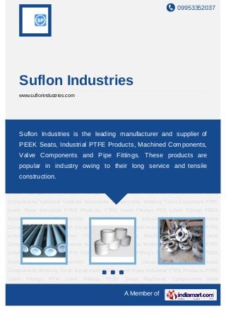 09953352037




    Suflon Industries
    www.suflonindustries.com




PTFE Lined Pipes Industrial PTFE Products PTFE Lined Fittings PFA Lined Fittings PEEK
Seats Machined Components Valve Components Industrial Gaskets Automobile
    Suflon Industries is the leading manufacturer and supplier of
Components Welding Torch Equipment PTFE Lined Pipes Industrial PTFE Products PTFE
    PEEK Seats, Industrial PTFE Products, Machined Components,
Lined   Fittings   PFA   Lined   Fittings   PEEK   Seats   Machined      Components Valve
    Valve Components and Pipe Fittings. These products are
Components Industrial Gaskets Automobile Components Welding Torch Equipment PTFE
Lined Pipes Industrial PTFE Products PTFE Linedlong serviceLined Fittings PEEK
     popular in industry owing to their Fittings PFA and tensile
Seats Machined Components
    construction.                  Valve    Components     Industrial   Gaskets Automobile
Components Welding Torch Equipment PTFE Lined Pipes Industrial PTFE Products PTFE
Lined   Fittings   PFA   Lined   Fittings   PEEK   Seats   Machined      Components Valve
Components Industrial Gaskets Automobile Components Welding Torch Equipment PTFE
Lined Pipes Industrial PTFE Products PTFE Lined Fittings PFA Lined Fittings PEEK
Seats   Machined    Components     Valve    Components     Industrial   Gaskets Automobile
Components Welding Torch Equipment PTFE Lined Pipes Industrial PTFE Products PTFE
Lined   Fittings   PFA   Lined   Fittings   PEEK   Seats   Machined      Components Valve
Components Industrial Gaskets Automobile Components Welding Torch Equipment PTFE
Lined Pipes Industrial PTFE Products PTFE Lined Fittings PFA Lined Fittings PEEK
Seats   Machined    Components     Valve    Components     Industrial   Gaskets Automobile
Components Welding Torch Equipment PTFE Lined Pipes Industrial PTFE Products PTFE
Lined   Fittings   PFA   Lined   Fittings   PEEK   Seats   Machined      Components Valve

                                                   A Member of
 