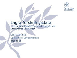 Lagra forskningsdata
– ett universitetsövergripande projekt vid
Stockholms universitet
Sabina Anderberg
Stockholms universitetsbibliotek
2016-06-15
 
