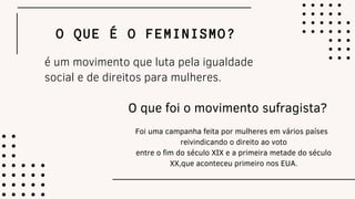 O QUE É O FEMINISMO?
é um movimento que luta pela igualdade
social e de direitos para mulheres.
O que foi o movimento sufragista?
Foi uma campanha feita por mulheres em vários países
reivindicando o direito ao voto
entre o fim do século XIX e a primeira metade do século
XX,que aconteceu primeiro nos EUA.
 
