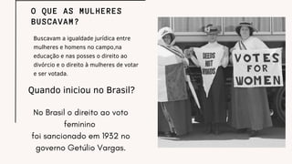 Buscavam a igualdade jurídica entre
mulheres e homens no campo,na
educação e nas posses o direito ao
divórcio e o direito à mulheres de votar
e ser votada.
O QUE AS MULHERES
BUSCAVAM?
Quando iniciou no Brasil?
No Brasil o direito ao voto
feminino
foi sancionado em 1932 no
governo Getúlio Vargas.
 