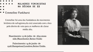 MULHERES FEMINISTAS
NA DÉCADA DE XX
Emmeline Pankhurst
Emmeline foi uma das fundadoras do movimento
britânico do sufragismo,ela está associada com a luta
pelo direito de voto para as mulheres de classe
média alta.
Nascimento: 15 de julho de 1850,moss
side,Manchester,Reino Unido
Falecimento: 14 de junho de
1928,Hampstead,Londres,Reino Unido.
 