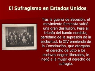 El Sufragismo en Estados Unidos Tras la guerra de Secesión, el movimiento feminista sufrió una gran desilusión. Pese al triunfo del bando nordista, partidario de la supresión de la esclavitud, la XIV enmienda de la Constitución, que otorgaba el derecho de voto a los esclavos negros liberados, le negó a la mujer el derecho de sufragio. 