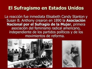 El Sufragismo en Estados Unidos La reacción fue inmediata Elisabeth Candy Stanton y Susan B. Anthony crearon en 1890 la  Asociación Nacional por el Sufragio de la Mujer , primera asociación del feminismo radical americano, independiente de los partidos políticos y de los movimientos de reforma.    