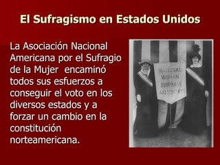 El Sufragismo en Estados Unidos La Asociación Nacional Americana por el Sufragio de la Mujer  encaminó todos sus esfuerzos a conseguir el voto en los diversos estados y a forzar un cambio en la constitución norteamericana. 