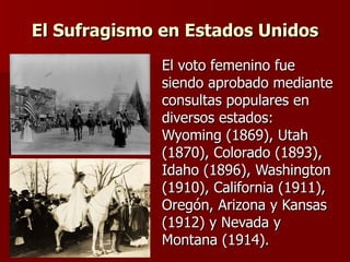El Sufragismo en Estados Unidos El voto femenino fue siendo aprobado mediante consultas populares en diversos estados: Wyoming (1869), Utah (1870), Colorado (1893),  Idaho (1896), Washington (1910), California (1911), Oregón, Arizona y Kansas (1912) y Nevada y Montana (1914). 