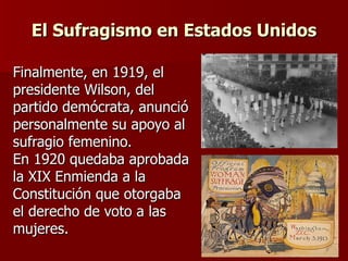 El Sufragismo en Estados Unidos Finalmente, en 1919, el presidente Wilson, del partido demócrata, anunció personalmente su apoyo al sufragio femenino. En 1920 quedaba aprobada la XIX Enmienda a la Constitución que otorgaba el derecho de voto a las mujeres.   