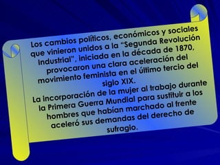Los cambios políticos, económicos y sociales que vinieron unidos a la “Segunda Revolución Industrial”, iniciada en la década de 1870, provocaron una clara aceleración del movimiento feminista en el último tercio del siglo XIX. La incorporación de la mujer al trabajo durante la Primera Guerra Mundial para sustituir a los hombres que habían marchado al frente aceleró sus demandas del derecho de sufragio.   