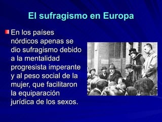 En los países nórdicos apenas se dio sufragismo debido a la mentalidad progresista imperante y al peso social de la mujer, que facilitaron la equiparación jurídica de los sexos. El sufragismo en Europa 