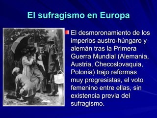 El sufragismo en Europa El desmoronamiento de los imperios austro-húngaro y alemán tras la Primera Guerra Mundial (Alemania, Austria, Checoslovaquia, Polonia) trajo reformas muy progresistas, el voto femenino entre ellas, sin existencia previa del sufragismo.   