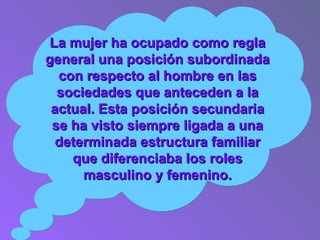 La mujer ha ocupado como regla general una posición subordinada con respecto al hombre en las sociedades que anteceden a la actual. Esta posición secundaria se ha visto siempre ligada a una determinada estructura familiar que diferenciaba los roles masculino y femenino. 
