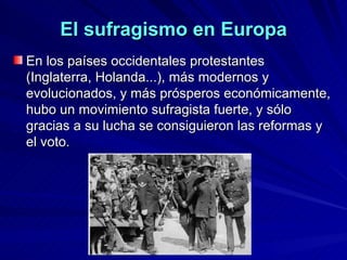 El sufragismo en Europa En los países occidentales protestantes (Inglaterra, Holanda...), más modernos y evolucionados, y más prósperos económicamente, hubo un movimiento sufragista fuerte, y sólo gracias a su lucha se consiguieron las reformas y el voto.  