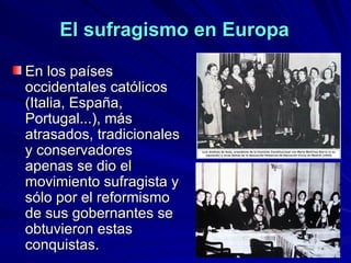 El sufragismo en Europa En los países occidentales católicos (Italia, España, Portugal...), más atrasados, tradicionales y conservadores apenas se dio el movimiento sufragista y sólo por el reformismo de sus gobernantes se obtuvieron estas conquistas.  
