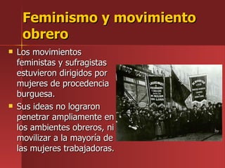 Feminismo y movimiento obrero Los movimientos feministas y sufragistas estuvieron dirigidos por mujeres de procedencia burguesa. Sus ideas no lograron penetrar ampliamente en los ambientes obreros, ni movilizar a la mayoría de las mujeres trabajadoras. 