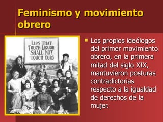Feminismo y movimiento obrero Los propios ideólogos del primer movimiento obrero, en la primera mitad del siglo XIX, mantuvieron posturas contradictorias respecto a la igualdad de derechos de la mujer. 