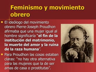 Feminismo y movimiento obrero El ideólogo del movimiento obrero Pierre-Joseph Proudhon afirmaba que una mujer igual al hombre significaría “ el fin de la institución del matrimonio, la muerte del amor y la ruina de la raza humana ”. Para Proudhon las cosas estaban claras: “no hay otra alternativa para las mujeres que la de ser amas de casa o prostitutas”. 