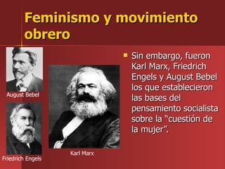 Feminismo y movimiento obrero Sin embargo, fueron Karl Marx, Friedrich Engels y August Bebel los que establecieron las bases del pensamiento socialista sobre la “cuestión de la mujer”. August Bebel August Bebel Friedrich Engels Karl Marx 