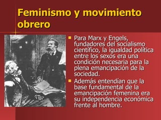 Feminismo y movimiento obrero Para Marx y Engels, fundadores del socialismo científico, la igualdad política entre los sexos era una condición necesaria para la plena emancipación de la sociedad. Además entendían que la base fundamental de la emancipación femenina era su independencia económica frente al hombre.   