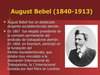 August Bebel (1840-1913)   August Bebel fue un destacado dirigente socialdemócrata alemán. En 1867  fue elegido presidente de la comisión permanente del sindicato de trabajadores alemán. En 1869, en Eisenach, participó en la fundación del Partido Socialdemócrata, que estaba muy vinculado a la Asociación Internacional de Trabajadores, la I Internacional fundada por Karl Marx en Londres. 