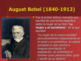 August Bebel (1840-1913) Fue el primer teórico marxista que escribió de una forma específica sobre la mujer en su libro “ La mujer y el socialismo ”, en el que escribió: “ La mujer de la nueva sociedad será plenamente independiente en lo social y lo económico, no estará sometida lo más mínimo a ninguna dominación ni explotación, se enfrentará al hombre como persona libre, igual y dueña de su destino”. 