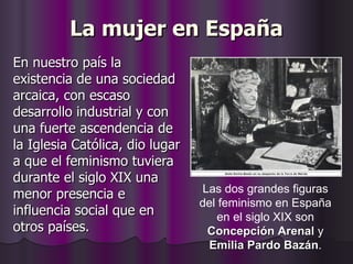 La mujer en España En nuestro país la existencia de una sociedad arcaica, con escaso desarrollo industrial y con una fuerte ascendencia de la Iglesia Católica, dio lugar a que el feminismo tuviera durante el siglo XIX una menor presencia e influencia social que en otros países. Las dos grandes figuras del feminismo en España en el siglo XIX son  Concepción Arenal  y  Emilia Pardo Bazán . 