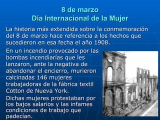8 de marzo Día Internacional de la Mujer La historia más extendida sobre la conmemoración del 8 de marzo hace referencia a los hechos que sucedieron en esa fecha el año 1908. En un incendio provocado por las bombas incendiarías que les lanzaron, ante la negativa de abandonar el encierro,   murieron calcinadas 146 mujeres trabajadoras de la fábrica textil Cotton de Nueva York. Dichas mujeres protestaban por los bajos salarios y las infames condiciones de trabajo que padecían. 