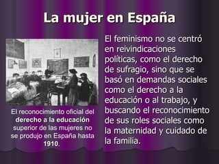 La mujer en España El feminismo no se centró en reivindicaciones políticas, como el derecho de sufragio, sino que se basó en demandas sociales como el derecho a la educación o al trabajo, y buscando el reconocimiento de sus roles sociales como la maternidad y cuidado de la familia.  El reconocimiento oficial del  derecho a la educación  superior de las mujeres no se produjo en España hasta  1910 .  
