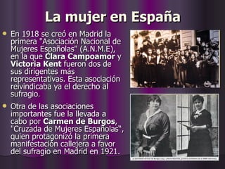 La mujer en España En 1918 se creó en Madrid la primera "Asociación Nacional de Mujeres Españolas" (A.N.M.E), en la que  Clara Campoamor  y  Victoria Kent  fueron dos de sus dirigentes más representativas. Esta asociación reivindicaba ya el derecho al sufragio. Otra de las asociaciones importantes fue la llevada a cabo por  Carmen de Burgos , "Cruzada de Mujeres Españolas“,   quien protagonizó la primera manifestación callejera a favor del sufragio en Madrid en 1921. 