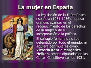 La mujer en España La legislación de la II República española (1931-1936), supuso grandes avances en el reconocimiento de los derechos de la mujer y de su incorporación a la política. El sufragio femenino no fue defendido por todo el mundo, ni siquiera por mujeres como.  Victoria Kent  o  Margarita Nelken , ambas diputadas de las Cortes Constituyentes de 1931. 