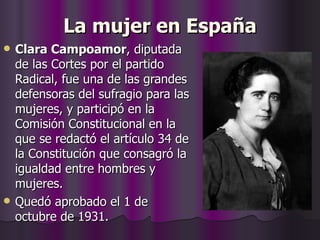 La mujer en España Clara Campoamor , diputada de las Cortes por el partido Radical, fue una de las grandes defensoras del sufragio para las mujeres, y participó en la Comisión Constitucional en la que se redactó el artículo 34 de la Constitución que consagró la igualdad entre hombres y mujeres. Quedó aprobado el 1 de octubre de 1931.  