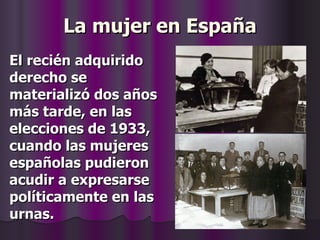 La mujer en España El recién adquirido derecho se materializó dos años más tarde, en las elecciones de 1933, cuando las mujeres españolas pudieron acudir a expresarse políticamente en las urnas. 