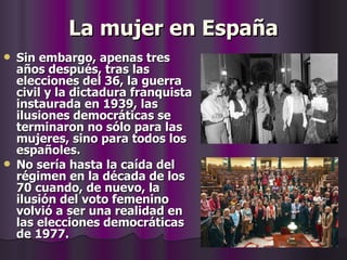 La mujer en España Sin embargo, apenas tres años después, tras las elecciones del 36, la guerra civil y la dictadura franquista instaurada en 1939, las ilusiones democráticas se terminaron no sólo para las mujeres, sino para todos los españoles. No sería hasta la caída del régimen en la década de los 70 cuando, de nuevo, la ilusión del voto femenino volvió a ser una realidad en las elecciones democráticas de 1977. 