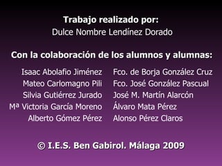 Trabajo realizado por:   Dulce Nombre Lendínez Dorado Isaac Abolafio Jiménez Mateo Carlomagno Pili Silvia Gutiérrez Jurado Mª Victoria García Moreno Alberto Gómez Pérez Fco. de Borja González Cruz Fco. José González Pascual José M. Martín Alarcón Álvaro Mata Pérez Alonso Pérez Claros Con la colaboración de los alumnos y alumnas: ©  I.E.S. Ben Gabirol. Málaga 2009 