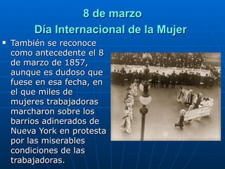 8 de marzo Día Internacional de la Mujer   También se reconoce como antecedente el 8 de marzo de 1857, aunque es dudoso que fuese en esa fecha, en el que miles de mujeres trabajadoras marcharon sobre los barrios adinerados de Nueva York en protesta por las miserables condiciones de las trabajadoras. 