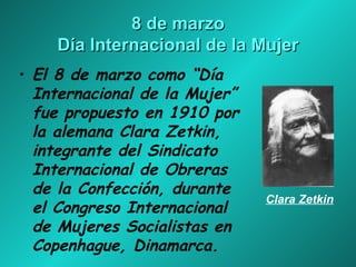 8 de marzo Día Internacional de la Mujer El 8 de marzo como “Día Internacional de la Mujer” fue propuesto en 1910 por la alemana Clara Zetkin, integrante del Sindicato Internacional de Obreras de la Confección, durante el Congreso Internacional de Mujeres Socialistas en Copenhague, Dinamarca.   Clara   Zetkin 