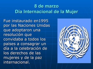 8 de marzo Día Internacional de la Mujer Fue instaurado en1995 por las Naciones Unidas que adoptaron una resolución que convidaba a todos los países a consagrar un día a la celebración de los derechos de las mujeres y de la paz internacional. 