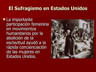 El Sufragismo en Estados Unidos La importante participación femenina en movimientos humanitarios por la abolición de la esclavitud ayudó a la rápida concienciación de las mujeres en Estados Unidos. 