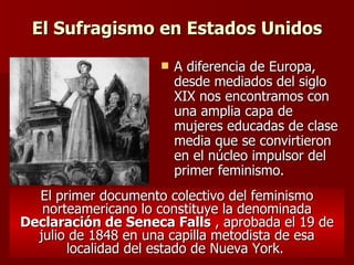 El Sufragismo en Estados Unidos A diferencia de Europa, desde mediados del siglo XIX nos encontramos con una amplia capa de mujeres educadas de clase media que se convirtieron en el núcleo impulsor del primer feminismo.   El primer documento colectivo del feminismo norteamericano lo constituye la denominada  Declaración de Seneca Falls  , aprobada el 19 de julio de 1848 en una capilla metodista de esa localidad del estado de Nueva York.   