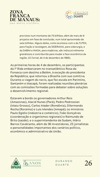 26
D U R A N G O
D U A R T E
previstos num montante de 73 bilhões; além de mais de 9
projetos em fase de conclusão, num total aproximado de
sete bilhões. Alguns deles, como acontece com o da JUTEX,
para fiação e tecelagem, da SIDERAMA, para siderurgia, e
da SABIM e INASA, para madeiras, são indiscutivelmente
grandiosos e contribuirão para mudar a face econômica da
região. (O Jornal, de 4 de dezembro de 1966).
As primeiras horas de 4 de dezembro, os participantes
da 1ª Rida embarcaram no transatlântico Rosa da
Fonseca com destino a Belém, à exceção do presidente
da República, que retornou a Brasília com sua comitiva.
Durante a viagem do navio, que fez escala em Parintins,
Santarém e Macapá, foram realizadas reuniões plenárias
com as comissões formadas para debater sobre soluções
e desenvolvimento regional.
Estavam a bordo os governadores Arthur Reis
(Amazonas), Alacid Nunes (Pará), Pedro Pedrossian
(Mato Grosso), Carlos Mader (Rondônia), Dilermando
Rocha (Roraima) e Luís Mendes (Amapá); os ministros
Paulo Egídio (indústria e comércio), João Gonçalves
(coordenação e organismos regionais) e Raimundo de
Brito (saúde), e o superintendente da Sudam, Mário
Barros Cavalcante, além de 36 investidores, 23 jornalistas
e personalidades importantes dos cenários político,
econômico e administrativo da União.
 